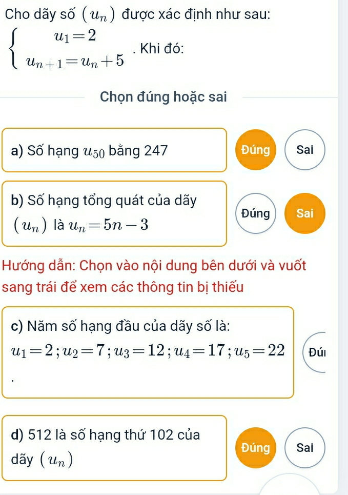 Cho dãy số (u_n) được xác định như sau:
beginarrayl u_1=2 u_n+1=u_n+5endarray.. Khi đó:
Chọn đúng hoặc sai
a) Số hạng u_50 bằng 247 Đúng Sai
b) Số hạng tổng quát của dãy
Đúng Sai
(u_n) là u_n=5n-3
Hướng dẫn: Chọn vào nội dung bên dưới và vuốt
sang trái để xem các thông tin bị thiếu
c) Năm số hạng đầu của dãy số là:
u_1=2; u_2=7; u_3=12; u_4=17; u_5=22 Đúi
d) 512 là số hạng thứ 102 của
Đúng Sai
dãy (u_n)