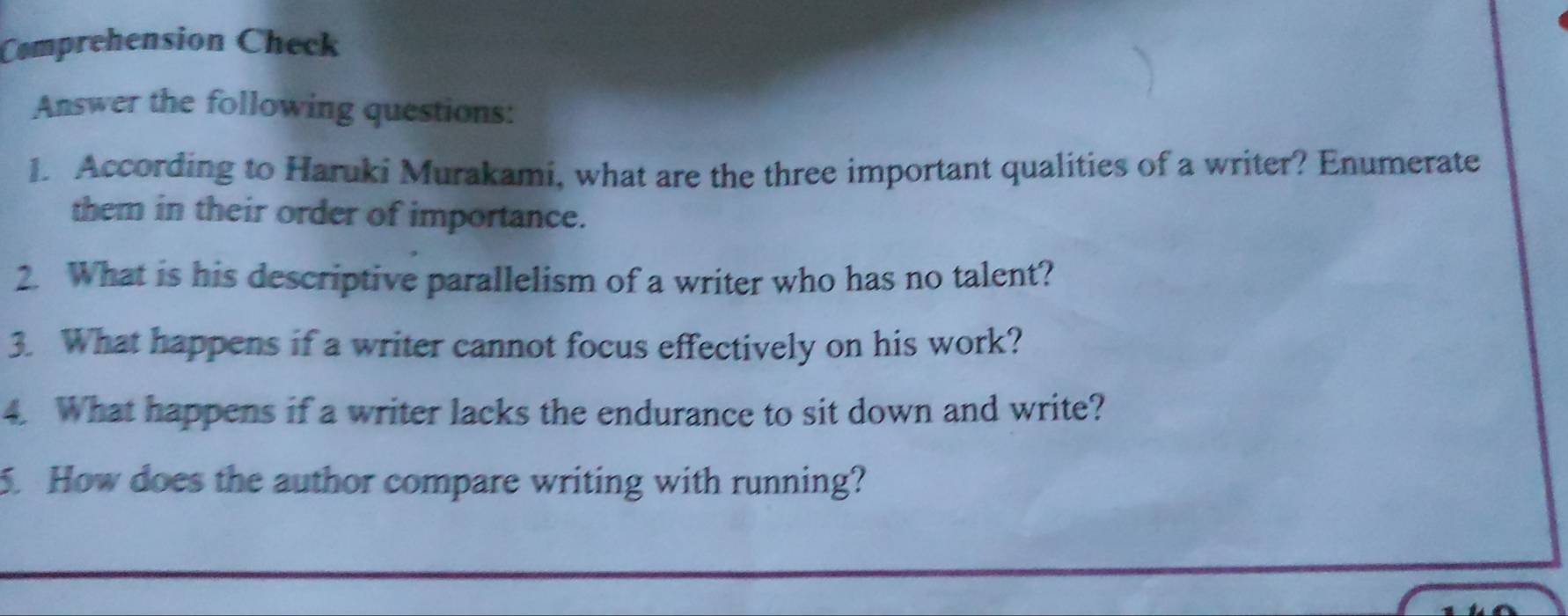 Comprehension Check 
Answer the following questions: 
1. According to Haruki Murakami, what are the three important qualities of a writer? Enumerate 
them in their order of importance. 
2. What is his descriptive parallelism of a writer who has no talent? 
3. What happens if a writer cannot focus effectively on his work? 
4. What happens if a writer lacks the endurance to sit down and write? 
5. How does the author compare writing with running?