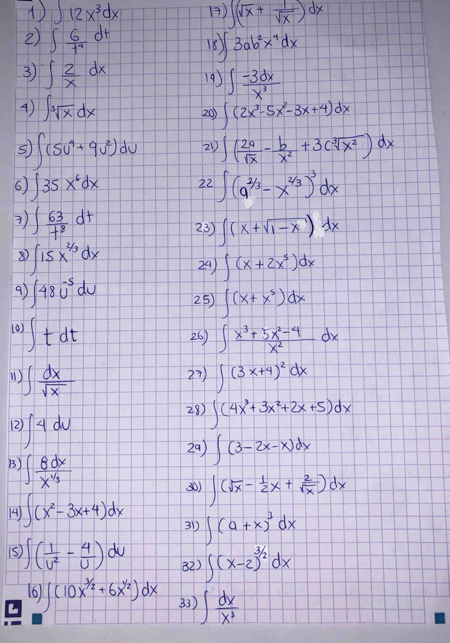 ∈t 12x^3dx 1) ∈t (sqrt(x)+ 1/sqrt(x) )dx
2) ∈t  6/t^4 dt
18 ∈t 3ab^2x^4dx
3 ∈t  2/x dx 19) ∈t  (-3dx)/x^3 
4) ∈t sqrt[3](x)dx 20) ∈t (2x^3-5x^2-3x+4)dx
S ∈t (5u^4+9u^2)du
21) ∈t ( 2a/sqrt(x) - b/x^2 +3csqrt[3](x^2))dx
6 ∈t 35x^6dx
22 ∈t (a^(2/3)-x^(2/3))^3dx
 ∈t  63/t^8 dt
23) ∈t (x+sqrt(1-x))dx
8 ∈t 15x^(2/3)dx
24) ∈t (x+2x^5)dx
91 ∈t 48u^(-5)du
25 ∈t (x+x^5)dx
(0) ∈t tdt
26) ∈t  (x^3+5x^2-4)/x^2 dx
1) ∈t  dx/sqrt(x)  27) ∈t (3x+4)^2dx
12 ∈t 4du
28) ∈t (4x^3+3x^2+2x+5)dx
29) ∈t (3-2x-x)dx
B) ∈t  8dx/x^(1/3) 
30) ∈t (sqrt(x)- 1/2 x+ 2/sqrt(x) )dx
14) ∈t (x^2-3x+4)dx
31) ∈t (a+x)^3dx
1S ∈t ( 1/U^2 - 4/U )dU
32) ∈t (x-2)^3/2dx
16 ∈t (10x^(3/2)+6x^(1/2))dx 33) ∈t  dx/x^3 