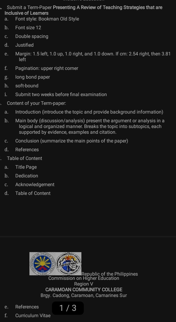 Submit a Term-Paper Presenting A Review of Teaching Strategies that are 
Inclusive of Learners 
a. Font style: Bookman Old Style 
b. Font size 12
c. Double spacing 
d. Justified 
e. Margin: 1.5 left, 1.0 up, 1.0 right, and 1.0 down. If cm: 2.54 right, then 3.81
left 
f. Pagination: upper right corner 
g. long bond paper 
h. soft-bound 
i. Submit two weeks before final examination 
Content of your Term-paper: 
a. Introduction (introduce the topic and provide background information) 
b. Main body (discussion/analysis) present the argument or analysis in a 
logical and organized manner. Breaks the topic into subtopics, each 
supported by evidence, examples and citation. 
c. Conclusion (summarize the main points of the paper) 
d. References 
Table of Content 
a. Title Page 
b. Dedication 
c. Acknowledgement 
d. Table of Content 
epublic of the Philippines 
Commission on Higher Education 
Region V 
CARAMOAN COMMUNITY COLLEGE 
Brgy. Cadong, Caramoan, Camarines Sur 
e. References 1 / 3 
f. Curriculum Vitae