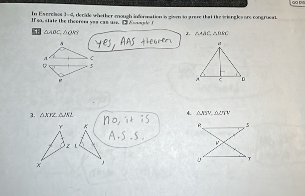 GO DA 
In Exercises 1-4, decide whether enough information is given to prove that the triangles are congruent. 
If so, state the theorem you can use. [ Example I
△ ABC, △ QRS
2. △ ABC, △ DBC
B
A C
Q s
R
3. △ XYZ, △ JKL 4. △ RSV, △ UTV
K