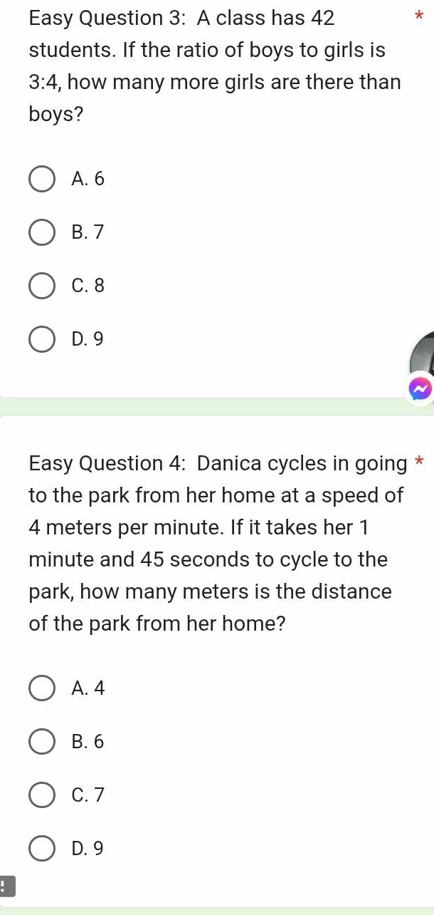 Easy Question 3: A class has 42
*
students. If the ratio of boys to girls is
3:4 , how many more girls are there than
boys?
A. 6
B. 7
C. 8
D. 9
Easy Question 4: Danica cycles in going *
to the park from her home at a speed of
4 meters per minute. If it takes her 1
minute and 45 seconds to cycle to the
park, how many meters is the distance
of the park from her home?
A. 4
B. 6
C. 7
D. 9
: