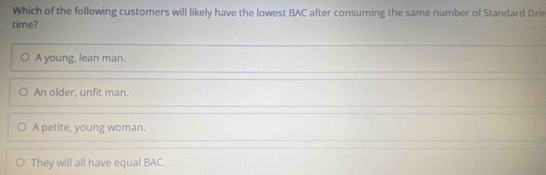 Which of the following customers will likely have the lowest BAC after consuming the same number of Standard Drir
time?
A young, lean man.
An older, unfit man.
A petite, young woman.
They will all have equal BAC.