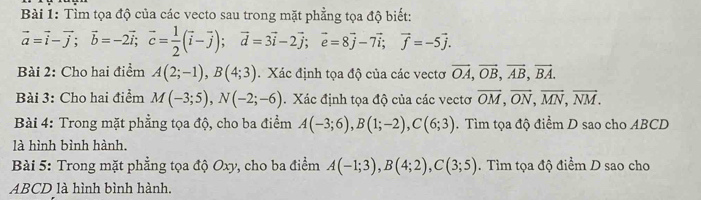 Tìm tọa độ của các vecto sau trong mặt phẳng tọa độ biết:
vector a=vector i-vector j; vector b=-2vector i; vector c= 1/2 (vector i-vector j); vector d=3vector i-2vector j; vector e=8vector j-7vector i; vector f=-5vector j. 
Bài 2: Cho hai điểm A(2;-1), B(4;3) Xác định tọa độ của các vectơ overline OA, overline OB, overline AB, overline BA. 
Bài 3: Cho hai điểm M(-3;5), N(-2;-6). Xác định tọa độ của các vectơ overline OM, overline ON, overline MN, overline NM. 
Bài 4: Trong mặt phẳng tọa độ, cho ba điểm A(-3;6), B(1;-2), C(6;3). Tìm tọa độ điểm D sao cho ABCD
là hình bình hành. 
Bài 5: Trong mặt phẳng tọa độ Oxy, cho ba điểm A(-1;3), B(4;2), C(3;5). Tìm tọa độ điểm D sao cho
ABCD là hình bình hành.