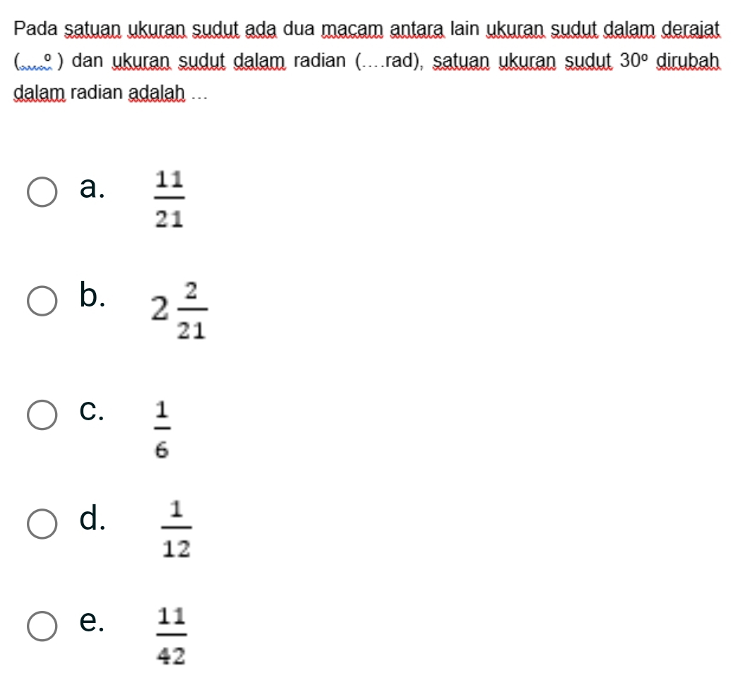 Pada satuan ukuran sudut ada dua macam antara lain ukuran sudut dalam deraiat
(s ) dan ukuran sudut dalam radian (..rad), satuan ukuran sudut 30^o dirubah
dalam radian adalah ...
a.  11/21 
b. 2 2/21 
C.  1/6 
d.  1/12 
e.  11/42 