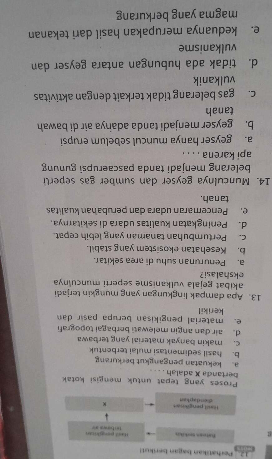 Perhatikan bagan berikut!
wets
g
Batuan terkikis Hasil pengikitan
terbaws air
Hasil pengikisan ×
diendapkan
Proses yang tepat untuk mengisi kotak
bertanda X adalah
a. kekuatan pengangkut berkurang
b. hasil sedimentasi mulai terbentuk
c. makin banyak material yang terbawa
d. air dan angin melewati berbagai topografi
e. material pengikisan berupa pasir dan
kerikil
13. Apa dampak lingkungan yang mungkin terjadi
akibat gejala vulkanisme seperti munculnya
ekshalasi?
a. Penurunan suhu di area sekitar.
b. Kesehatan ekosistem yang stabil.
c. Pertumbuhan tanaman yang lebih cepat.
d. Peningkatan kualitas udara di sekitarnya.
e. Pencemaran udara dan perubahan kualitas
tanah.
14. Munculnya geyser dan sumber gas seperti
belerang menjadi tanda pascaerupsi gunung
api karena . . . .
a. geyser hanya muncul sebelum erupsi
b. geyser menjadi tanda adanya air di bawah
tanah
c. gas belerang tidak terkait dengan aktivitas
vulkanik
d. tidak ada hubungan antara geyser dan
vulkanisme
e. keduanya merupakan hasil dari tekanan
magma yang berkurang