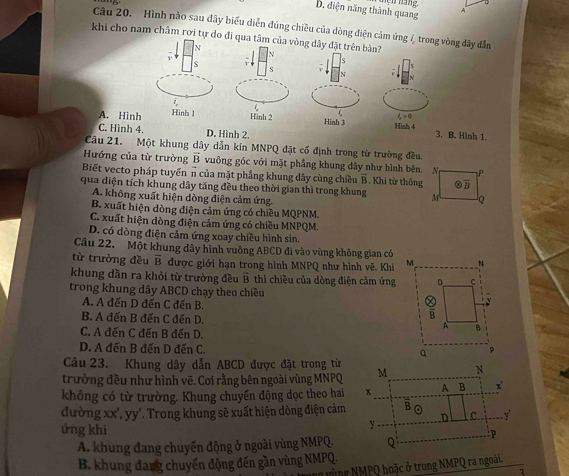 tện háng. A
D. điện năng thành quang
Câu 20. Hình nào sau đây biểu diễn đúng chiều của dòng điện cảm ứng ỉ trong vòng dây dẫn
khi cho nam châm rơi tự do đi qua tâm của vòng dây đặt trên bàn?
N
ν
N
S ν
s
s 1
s
N
N
A. Hình Hình 1
l_e=0
Hình 2 Hình 3 Hình 4
C. Hình 4. D. Hình 2.
3. B. Hình 1.
Câu 21. Một khung dây dẫn kín MNPQ đặt cố định trong từ trường đều.
Hướng của từ trường vector B vuông góc với mặt phẳng khung dây như hình bên.
Biết vecto pháp tuyến n của mặt phẳng khung dây cùng chiều overline B. Khi từ thông
qua diện tích khung dây tăng đều theo thời gian thì trong khung
A. không xuất hiện dòng điện cảm ứng.
B. xuất hiện dòng điện cảm ứng có chiều MQPNM.
C. xuất hiện dòng điện cảm ứng có chiều MNPQM.
D. có dòng điện cảm ứng xoay chiều hình sin.
Câu 22. Một khung dây hình vuông ABCD đi vào vùng không gian có
từ trường đều vector B được giới hạn trong hình MNPQ như hình vẽ. Khi 
khung dần ra khỏi từ trường đều overline B thì chiều của dòng điện cảm ứng
trong khung dây ABCD chạy theo chiều
A. A đến D đến C đến B.
B. A đến B đến C đến D.
C. A đến C đến B đến D.
D. A đến B đến D đến C. 
Câu 23. Khung dây dẫn ABCD được đặt trong từ
trường đều như hình vẽ. Coi rằng bên ngoài vùng MNPQ
không có từ trường. Khung chuyển động dọc theo hai 
đường xx', yy'. Trong khung sẽ xuất hiện dòng điện cảm
ứng khi
A. khung đang chuyến động ở ngoài vùng NMPQ.
B. khung đang chuyến động đến gần vùng NMPQ.
g ưùng NMPQ hoặc ở trong NMPQ ra ngoài.
3