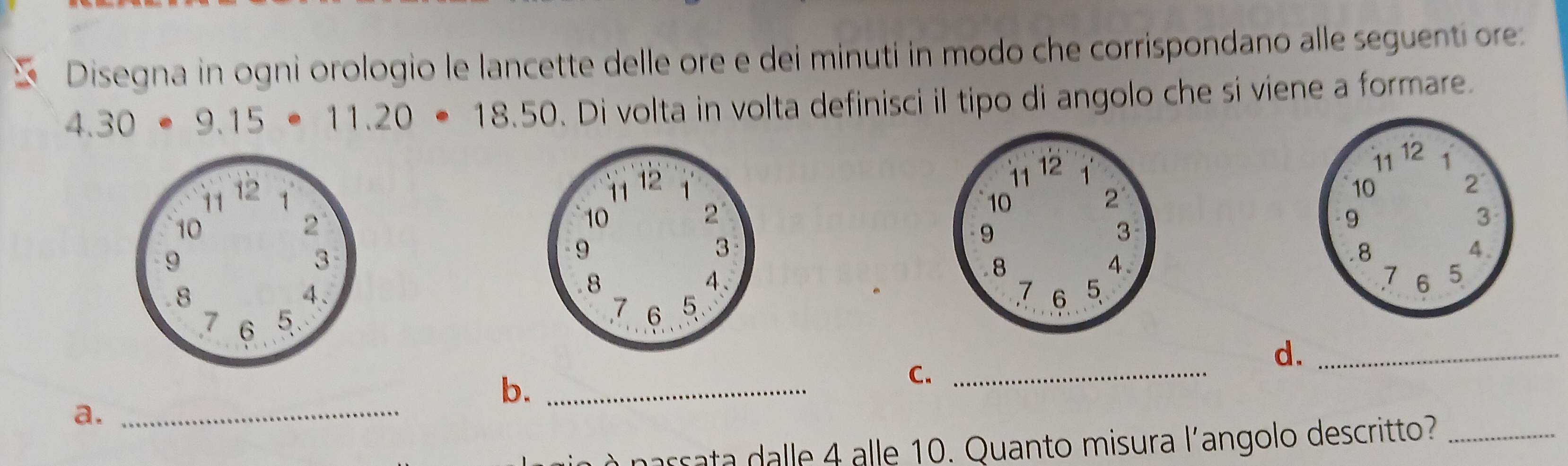 Disegna in ogni orologio le lancette delle ore e dei minuti in modo che corrispondano alle seguentí ore:
4.30· 9.15· 11.20· 18.50. Di volta in volta definisci il tipo di angolo che si viene a formare. 

d._ 
b._ 
C._ 
a._ 
narrata dalle 4 alle 10. Quanto misura l'angolo descritto?_