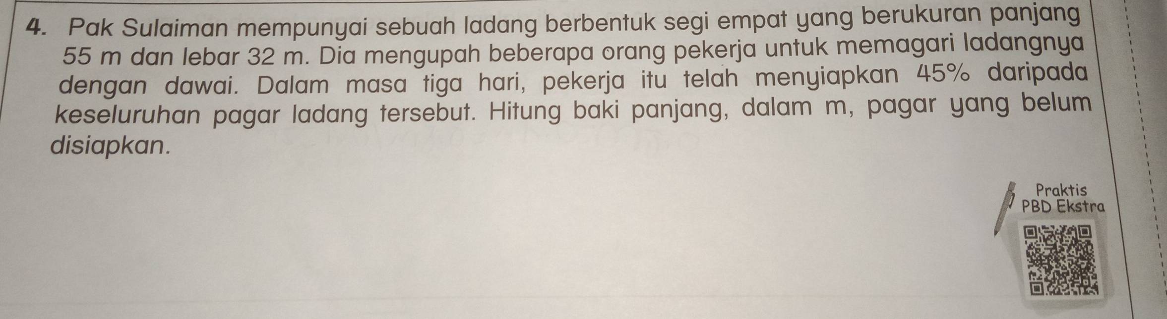 Pak Sulaiman mempunyai sebuah ladang berbentuk segi empat yang berukuran panjang
55 m dan lebar 32 m. Dia mengupah beberapa orang pekerja untuk memagari ladangnya 
dengan dawai. Dalam masa tiga hari, pekerja itu telah menyiapkan 45% daripada 
keseluruhan pagar ladang tersebut. Hitung baki panjang, dalam m, pagar yang belum 
disiapkan. 
Praktis 
PBD Ekstra