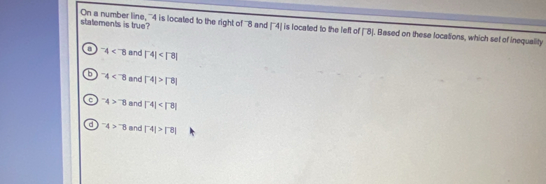 statements is true?
On a number line, ''' 4 is located to the right of '''8 and |^-4| is located to the left of |^-8|. Based on these locations, which set of inequality
a^-4 and |^-4|
b^-4 and |^-4|>|^-8|
C^-4>^-8 and |^-4|
d^-4>^-8 and |^-4|>|^-8|