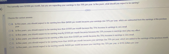 You currently earn $1000 per month, but you are expecting your eamings to rise 70% per year. In five years, what should you expect to be eaming?
Choose the correct answer
A. In five years, you should expect to be earning less than $4500 per month because your eamings rise 70% per year, which are subtracted from the eamings of the previous
year
B. In five years, you should expect to be earing less than $1000 per month because the 70% increase in earnings is very small
C. In five years, you should expect to be earning exactly $1000 per month because because the 70% increase in earnings does play any effect
D. In live years, you should expect to be earning a little more than $1000 per month because the 70% increase in earnings is very small
E. Is five years, you should expect to be earning more than $4500 per month because your eamings rise 70% per year, which are added to the eamings of the previous month
F. is five years, you should expect to be earing exactly $4500 per month because your earnings rise 70% per year, or $700 dollars per year