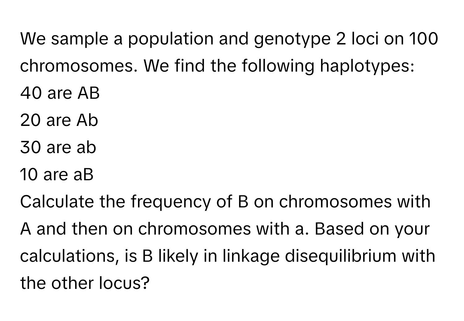 We sample a population and genotype 2 loci on 100 chromosomes. We find the following haplotypes: 
40 are AB
20 are Ab
30 are ab
10 are aB

Calculate the frequency of B on chromosomes with A and then on chromosomes with a. Based on your calculations, is B likely in linkage disequilibrium with the other locus?