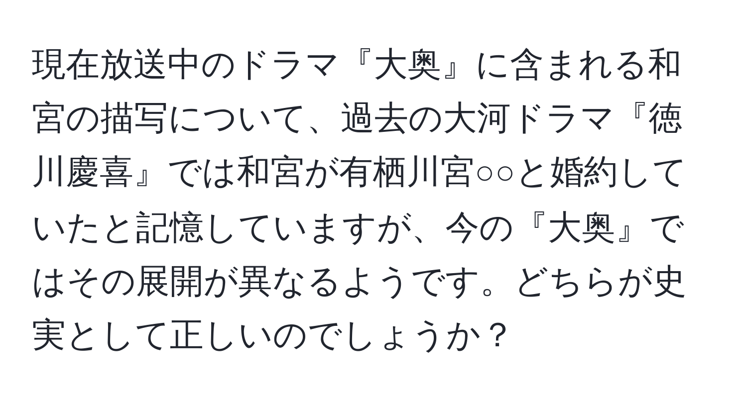 現在放送中のドラマ『大奥』に含まれる和宮の描写について、過去の大河ドラマ『徳川慶喜』では和宮が有栖川宮○○と婚約していたと記憶していますが、今の『大奥』ではその展開が異なるようです。どちらが史実として正しいのでしょうか？