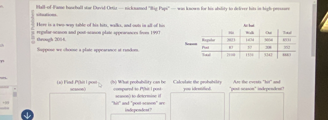 Hall-of-Fame baseball star David Ortiz — nicknamed "Big Papi" — was known for his ability to deliver hits in high-pressure 
situations. 
Here is a two-way table of his hits, walks, and outs in all of his 
regular-season and post-season plate appearances from 1997 
through 2014. 
ch 
Suppose we choose a plate appearance at random. 
y5 
ces. (a) Find P (hit l post (b) What probability can be Calculate the probability Are the events "hit" and 
season) compared to P(hit l post- you identified. "post-season" independent? 
season) to determine if 
+99 
"hit" and "post-season" are 
ssible independent?