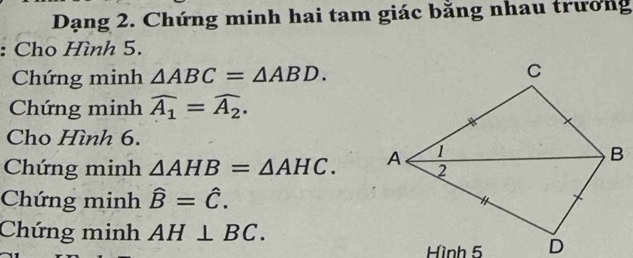 Dạng 2. Chứng minh hai tam giác bằng nhau trương 
: Cho Hình 5. 
Chứng minh △ ABC=△ ABD. 
Chứng minh widehat A_1=widehat A_2. 
Cho Hình 6. 
Chứng minh △ AHB=△ AHC. 
Chứng minh hat B=hat C. 
Chứng minh AH⊥ BC. 
Hình 5