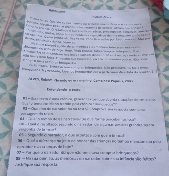 Brinquedos
Rubem Alves
Minha netas: Quando eu era menino eu brincavà muito. Brincar é a coisa mais
gostosa. Algumas pessoas grandes têm vergonha de brincar; acham que brincar é
coisa de criança. O resultado é que elas ficam sérias, preocupadas, ranzinzas, amargas
implicantes, chatas, impacientes. Perdem a capacidade de rir e ninguém gosta da sua
companhia. Quem brinca não fica velho. Pode ficar velho por fora, como eu. Mas por
dentro continua criança, como eu.
Naquele tempoã o jeito de as meninas e os meninos brincarem era muito
diferente do jeito de hoje. Hoje, falou brincar, falou comprar brinquedo. E os
brinquedos se encontram nas lojas e custam dinheiro. Mas lá na roça onde eu morava
não havia nem lojas. E mesmo que houvesse, eu era um menino pobre. Não tinha
dinheiro para comprar brinquedos.
Eu brincava. Brincava sem comprar brinquedos. Não precisava. Eu fazia meus
brinquedos. Na verdade, fazer os brinquedos era a parte mais divertida do brincar. (...]
ALVES, Rubem. Quando eu era menino. Campinas: Papirus, 2003.
Entendendo o texto:
01 - Esse texto é uma crônica, gênero textual que aborda situações do cotidiano.
Qual o tema cotidiano trazido pela crônica "Brinquedos"?
02 — Que tipo de narrador há no texto? Comprove sua resposta com uma
passagem do texto.
03 - Qual o tempo dessa narrativa? De que forma percebemos isso?
04 - Qual o resultado, segundo o narrador, de algumas pessoas grandes terem
vergonha de brincar?
05 - Segundo o narrador, o que acontece com quem brinca?
06 - Qual a diferença no jeito de brincar das crianças no tempo mencionado pelo
narrador e as crianças de hoje?
07 - Por que o narrador diz que não precisava comprar brinquedos?
08 — Na sua opinião, as memórias do narrador sobre sua infância são felizes?
Justifique sua resposta.