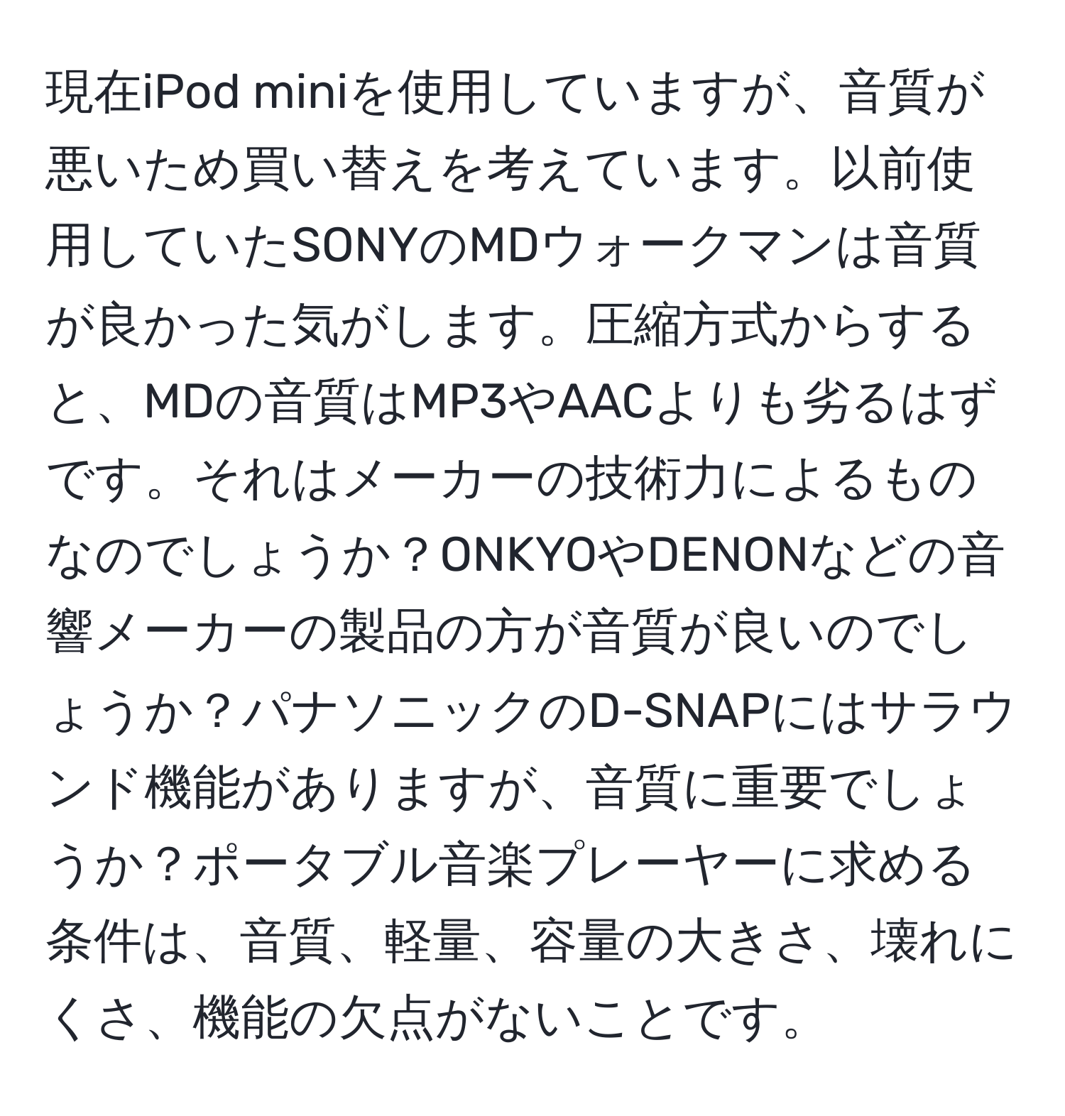 現在iPod miniを使用していますが、音質が悪いため買い替えを考えています。以前使用していたSONYのMDウォークマンは音質が良かった気がします。圧縮方式からすると、MDの音質はMP3やAACよりも劣るはずです。それはメーカーの技術力によるものなのでしょうか？ONKYOやDENONなどの音響メーカーの製品の方が音質が良いのでしょうか？パナソニックのD-SNAPにはサラウンド機能がありますが、音質に重要でしょうか？ポータブル音楽プレーヤーに求める条件は、音質、軽量、容量の大きさ、壊れにくさ、機能の欠点がないことです。