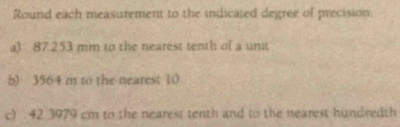 Round each measurement to the indicated degree of precision 
a) 87.253 mm to the nearest tenth of a unit 
b) 3564 m to the nearest 10
c) 42 3979 cm to the nearest tenth and to the nearest hundredth