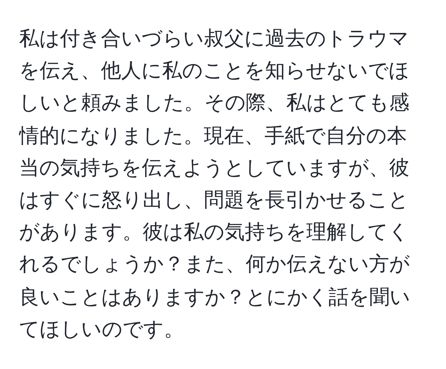 私は付き合いづらい叔父に過去のトラウマを伝え、他人に私のことを知らせないでほしいと頼みました。その際、私はとても感情的になりました。現在、手紙で自分の本当の気持ちを伝えようとしていますが、彼はすぐに怒り出し、問題を長引かせることがあります。彼は私の気持ちを理解してくれるでしょうか？また、何か伝えない方が良いことはありますか？とにかく話を聞いてほしいのです。