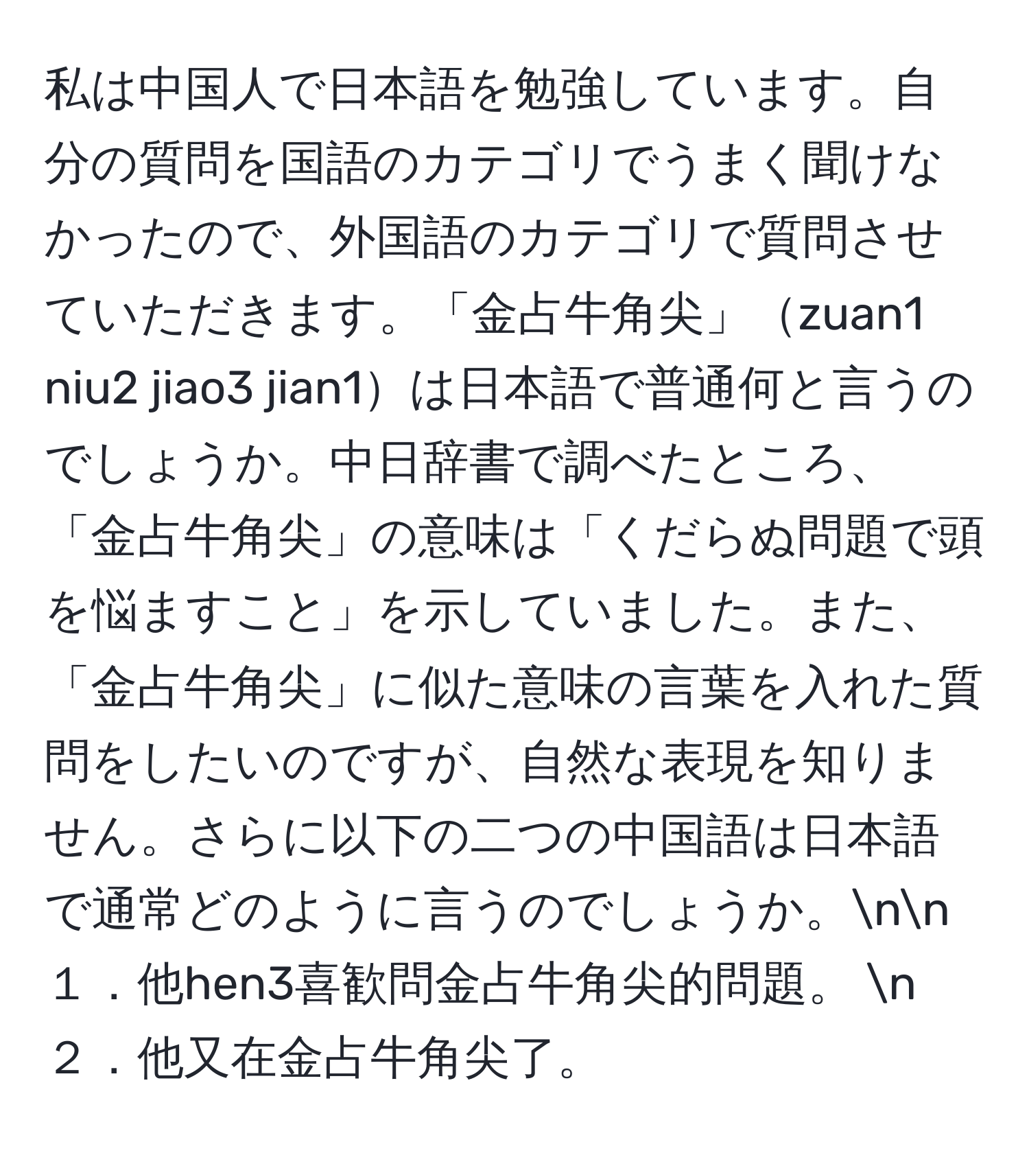 私は中国人で日本語を勉強しています。自分の質問を国語のカテゴリでうまく聞けなかったので、外国語のカテゴリで質問させていただきます。「金占牛角尖」zuan1 niu2 jiao3 jian1は日本語で普通何と言うのでしょうか。中日辞書で調べたところ、「金占牛角尖」の意味は「くだらぬ問題で頭を悩ますこと」を示していました。また、「金占牛角尖」に似た意味の言葉を入れた質問をしたいのですが、自然な表現を知りません。さらに以下の二つの中国語は日本語で通常どのように言うのでしょうか。nn
１．他hen3喜歓問金占牛角尖的問題。  n
２．他又在金占牛角尖了。