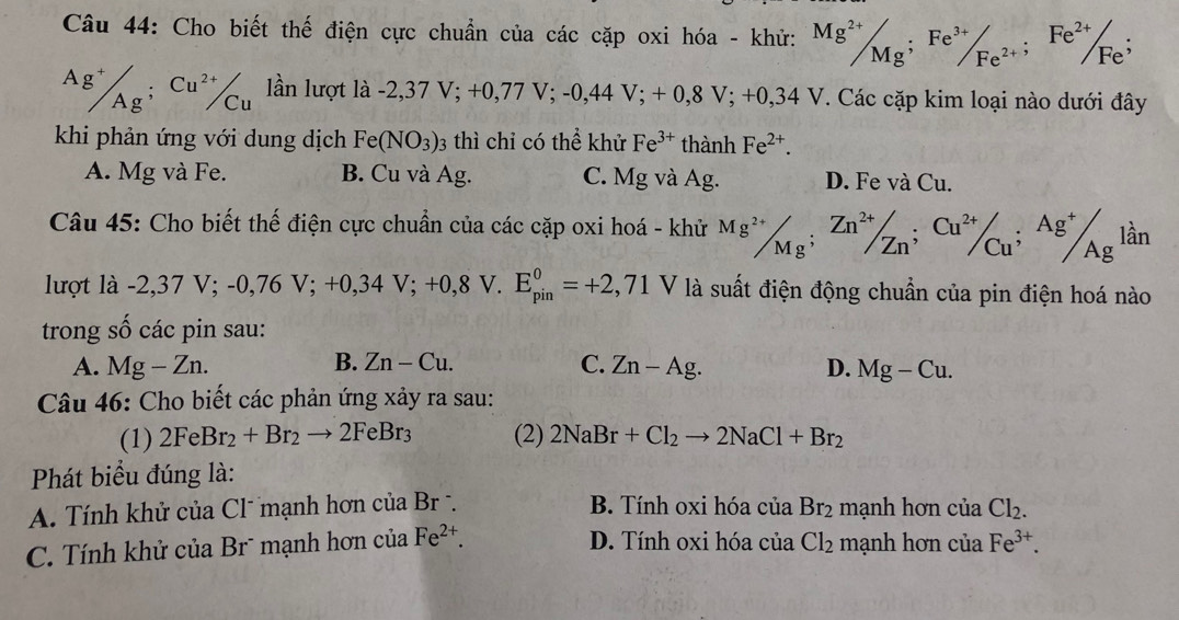 Cho biết thế điện cực chuẩn của các cặp oxi hóa - khử: Mg^(2+)/Mg;Fe^(3+)/_Fe^(2+);Fe^(2+)/Fe^(;^(Ag^+))/_Ag^;;^Cu^(2+)/_Cu ần lượt là -2,37 V;+0,77V;-0,44V;+0,8V;+0,34V T. Các cặp kim loại nào dưới đây
khi phản ứng với dung dịch Fe(NO_3)_3 3 thì chỉ có thể khử Fe^(3+) thành Fe^(2+).
A. Mg và Fe. B. Cu và Ag. C. Mg và Ag. D. Fe và Cu.
Câu 45: Cho biết thế điện cực chuẩn của các cặp oxi hoá - khử ^Mg^(2+)/_Mg;^Zn^(2+)/_Zn;^Cu^(2+)/_Cu^;Ag^+/_(Ag)^1an
lu ợt là -2 2,37V;-0,76V;+0,34V;+0,8V. E_(pin)^0=+2,71V là suất điện động chuẩn của pin điện hoá nào
trong số các pin sau:
A. Mg-Zn. B. Zn-Cu. C. Zn-Ag. D. Mg-Cu.
Câu 46: Cho biết các phản ứng xảy ra sau:
(1) 2FeBr_2+Br_2to 2FeBr_3 (2) 2NaBr+Cl_2to 2NaCl+Br_2
Phát biểu đúng là:
A. Tính khử của Cl mạnh hơn củ aBr B. Tính oxi hóa của Br_2 mạnh hơn của Cl_2.
C. Tính khử của Brũ mạnh hơn c CT ủa Fe^(2+). D. Tính oxi hóa của Cl_2 mạnh hơn của Fe^(3+).