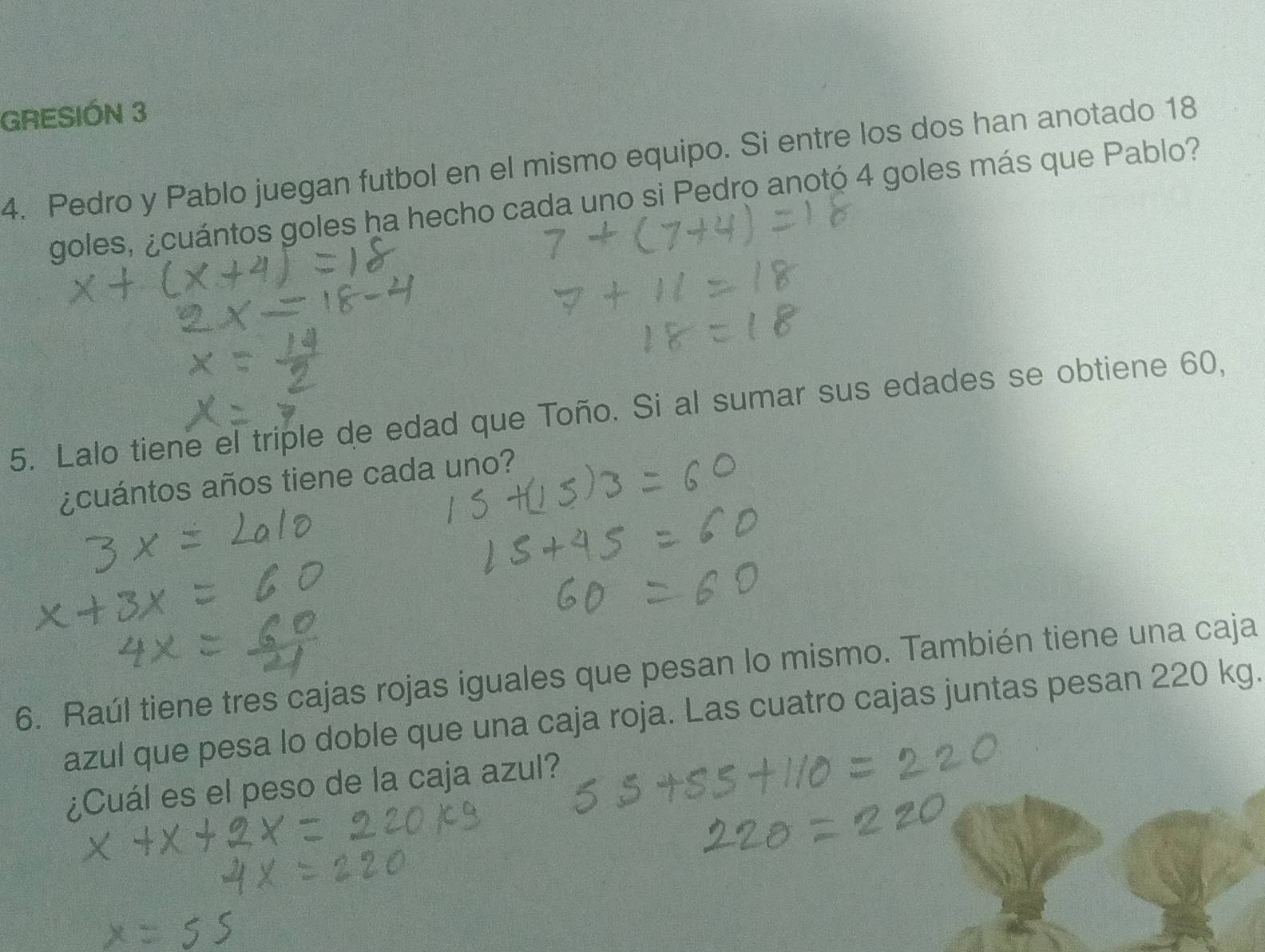 GRESIÓN 3 
4. Pedro y Pablo juegan futbol en el mismo equipo. Si entre los dos han anotado 18
goles, ¿cuántos goles ha hecho cada uno si Pedro anotó 4 goles más que Pablo? 
5. Lalo tiene el triple de edad que Toño. Si al sumar sus edades se obtiene 60, 
¿cuántos años tiene cada uno? 
6. Raúl tiene tres cajas rojas iguales que pesan lo mismo. También tiene una caja 
azul que pesa lo doble que una caja roja. Las cuatro cajas juntas pesan 220 kg. 
¿Cuál es el peso de la caja azul?