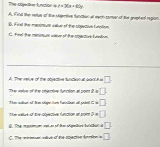 The abjective function is z=30x+60y
A. Find the value of the objective function at each comer of the graphed regon
S. Find the medmum vale of the abjeche funcion.
C. Find the minimum vatue of the objective function.
A. The value of the objective function at point.Als □. 
The value of the objectue funation at point 3 is □.
The value of the objectivs function at point C is □.
The value of the objectie function at point D is □.
S. The maxmum vaie of the objective funation □.
C. The minimum valus of the objectve function is □