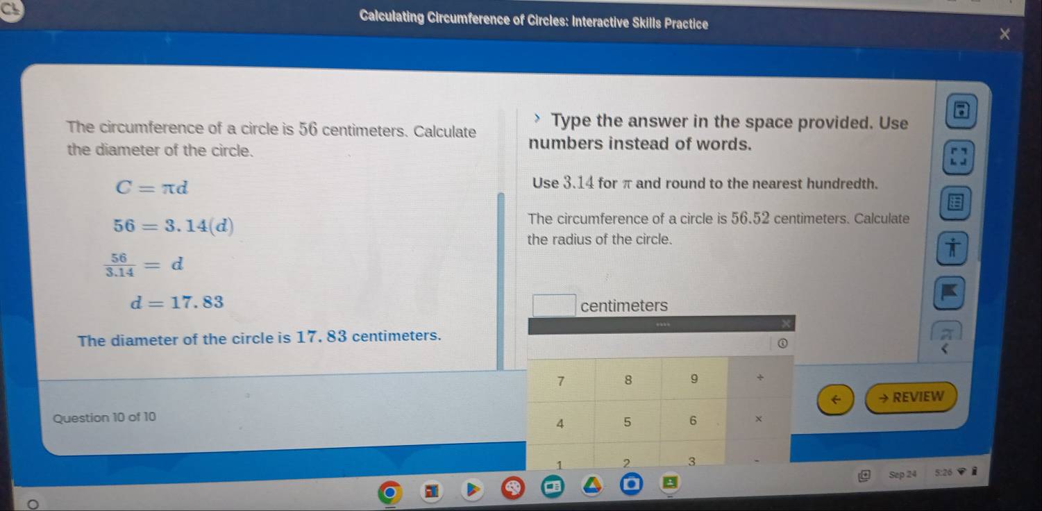 Calculating Circumference of Circles: Interactive Skills Practice 
The circumference of a circle is 56 centimeters. Calculate Type the answer in the space provided. Use 
the diameter of the circle. 
numbers instead of words.
C=π d
Use 3.14 for π and round to the nearest hundredth.
56=3.14(d)
The circumference of a circle is 56.52 centimeters. Calculate 
the radius of the circle.
 56/3.14 =d
d=17.83
centimeters
The diameter of the circle is 17. 83 centimeters. 
① 
→ REVIEW 
Question 10 of 10 
Sep 24 5:26 i