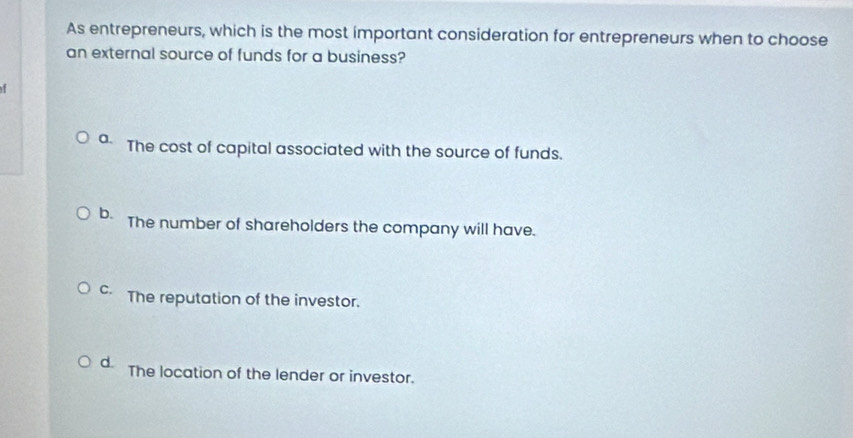 As entrepreneurs, which is the most important consideration for entrepreneurs when to choose
an external source of funds for a business?
1
a The cost of capital associated with the source of funds.
b. The number of shareholders the company will have.
C. The reputation of the investor.
d. The location of the lender or investor.