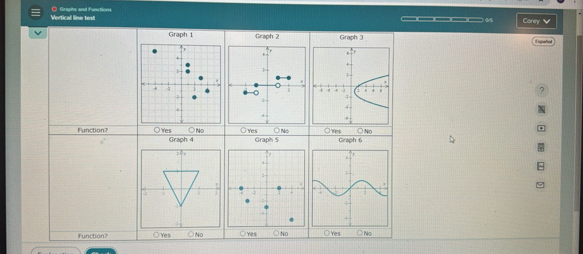 〇 Graphs and Functions
Vertical line test —□□□□□ 0/5 Corey
Graph 1 Graph 2 Graph 3
Español
4 -
2 -
2 2

-2
-4
Function? ○Yes ○ No ○Yes ○ No ○Yes ○ No
Graph 4 Graph 5 Graph 6
Function? Yes No Yes No