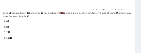 Circle A has a radius of 3n and circle B has a radius of 129n, wherea is a positive constant. The area of circle B is how many
times the area of circle ?
A. 43
8. 86
C. 129
D. 1,849