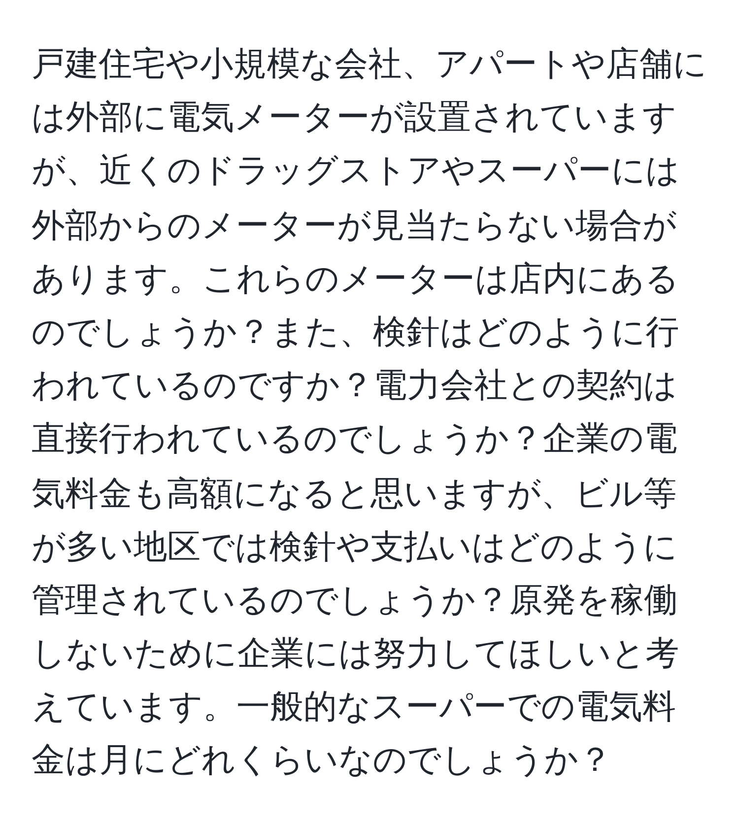 戸建住宅や小規模な会社、アパートや店舗には外部に電気メーターが設置されていますが、近くのドラッグストアやスーパーには外部からのメーターが見当たらない場合があります。これらのメーターは店内にあるのでしょうか？また、検針はどのように行われているのですか？電力会社との契約は直接行われているのでしょうか？企業の電気料金も高額になると思いますが、ビル等が多い地区では検針や支払いはどのように管理されているのでしょうか？原発を稼働しないために企業には努力してほしいと考えています。一般的なスーパーでの電気料金は月にどれくらいなのでしょうか？