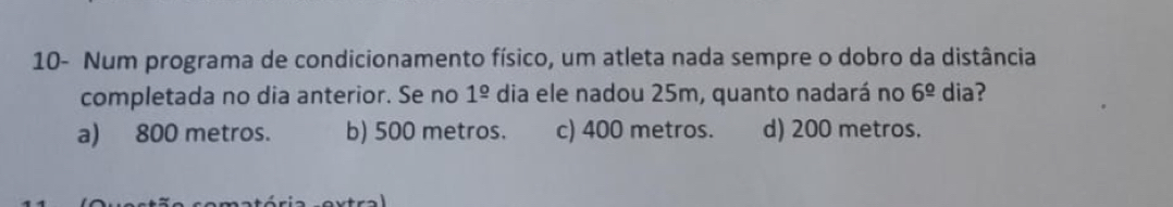 10- Num programa de condicionamento físico, um atleta nada sempre o dobro da distância
completada no dia anterior. Se no 1^(_ circ) dia ele nadou 25m, quanto nadará no 6^(_ circ) dia?
a) 800 metros. b) 500 metros. c) 400 metros. d) 200 metros.