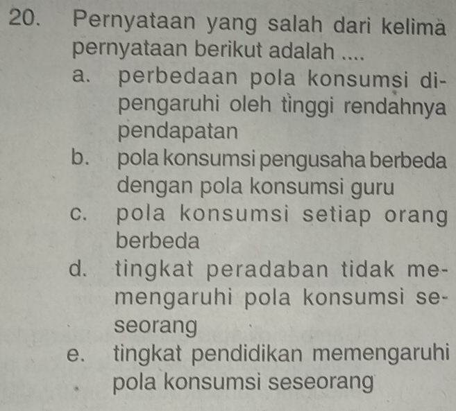 Pernyataan yang salah dari kelimä
pernyataan berikut adalah ....
a. perbedaan pola konsumsi di-
pengaruhi oleh tìnggi rendahnya
pendapatan
b. pola konsumsi pengusaha berbeda
dengan pola konsumsi guru
c. pola konsumsi setiap orang
berbeda
d. tingkat peradaban tidak me-
mengaruhi pola konsumsi se-
seorang
e. tingkat pendidikan memengaruhi
pola konsumsi seseorang