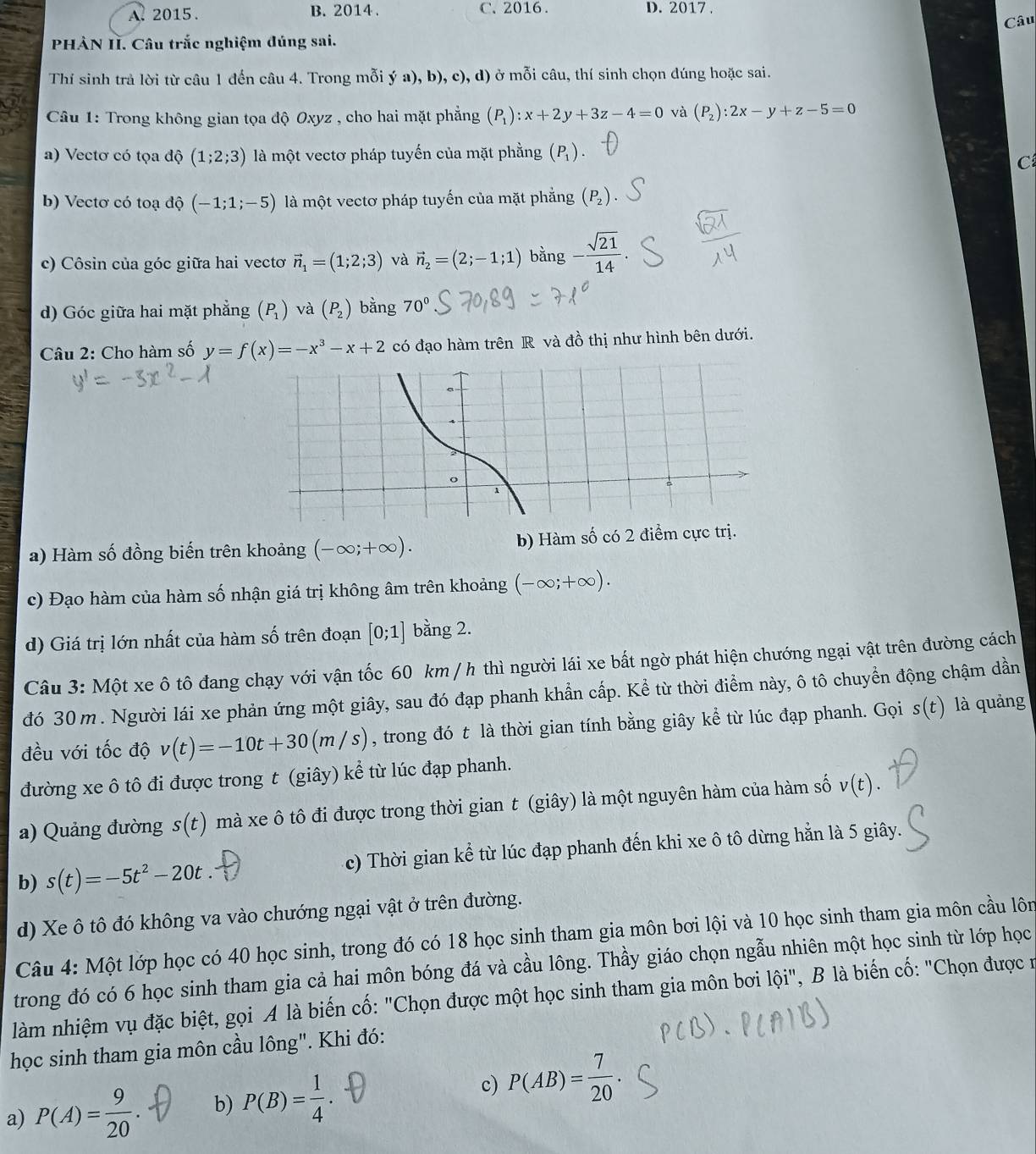 A. 2015 . B. 2014 . C、2016 . D. 2017 .
Câu
PHÀN II. Câu trắc nghiệm đúng sai.
Thí sinh trả lời từ câu 1 đến câu 4. Trong mỗi ý a), b), c), d) ở mỗi câu, thí sinh chọn dúng hoặc sai.
Câu 1: Trong không gian tọa độ Oxyz , cho hai mặt phẳng (P_1):x+2y+3z-4=0 và (P_2):2x-y+z-5=0
a) Vectơ có tọa độ (1;2;3) là một vectơ pháp tuyến của mặt phằng (P_1).
C
b) Vectơ có toạ độ (-1;1;-5) là một vectơ pháp tuyến của mặt phẳng (P_2). ...
c) Côsin của góc giữa hai vecto vector n_1=(1;2;3) và vector n_2=(2;-1;1) bằng - sqrt(21)/14 
d) Góc giữa hai mặt phẳng (P_1) và (P_2) bằng 70°
Câu 2: Cho hàm số y=f(x)=-x^3-x+2 có đạo hàm trên R và đồ thị như hình bên dưới.
a) Hàm số đồng biến trên khoảng (-∈fty ;+∈fty ). b) Hàm số có 2 điểm cực trị.
c) Đạo hàm của hàm số nhận giá trị không âm trên khoảng (-∈fty ;+∈fty ).
d) Giá trị lớn nhất của hàm số trên đoạn [0;1] bằng 2.
Câu 3: Một xe ô tô đang chạy với vận tốc 60 km / h thì người lái xe bất ngờ phát hiện chướng ngại vật trên đường cách
đó 30 m . Người lái xe phản ứng một giây, sau đó đạp phanh khẩn cấp. Kể từ thời điểm này, ô tô chuyển động chậm dần
đều với tốc độ v(t)=-10t+30(m/s) , trong đó t là thời gian tính bằng giây kể từ lúc đạp phanh. Gọi s(t) là quảng
đường xe ô tô đi được trong t (giây) kể từ lúc đạp phanh.
a) Quảng đường s(t) mà xe ô tô đi được trong thời gian t (giây) là một nguyên hàm của hàm số v(t).
b) s(t)=-5t^2-20t. c) Thời gian kể từ lúc đạp phanh đến khi xe ô tô dừng hằn là 5 giây.
d) Xe ô tô đó không va vào chướng ngại vật ở trên đường.
Câu 4: Một lớp học có 40 học sinh, trong đó có 18 học sinh tham gia môn bơi lội và 10 học sinh tham gia môn cầu lôn
trong đó có 6 học sinh tham gia cả hai môn bóng đá và cầu lông. Thầy giáo chọn ngẫu nhiên một học sinh từ lớp học
làm nhiệm vụ đặc biệt, gọi A là biến cố: "Chọn được một học sinh tham gia môn bơi lội", B là biến cố: "Chọn được ở
học sinh tham gia môn cầu lông". Khi đó:
a) P(A)= 9/20 . b) P(B)= 1/4 · c) P(AB)= 7/20 .