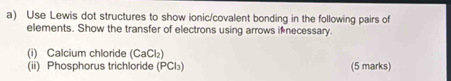 Use Lewis dot structures to show ionic/covalent bonding in the following pairs of 
elements. Show the transfer of electrons using arrows if necessary. 
(i) Calcium chloride (CaCl₂) 
(ii) Phosphorus trichloride (PCl₃) (5 marks)