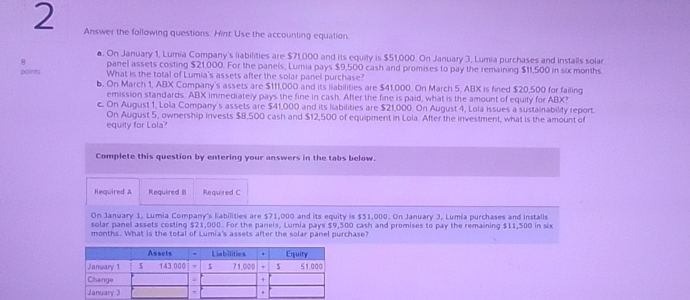 Answer the following questions. Hint: Use the accounting equation.
a. On January 1, Lumia Company's liabilities are $71,000 and its equity is $51,000. On January 3, Lumia purchases and installs solar
8 panel assets costing $21,000. For the panels, Lumia pays $9,500 cash and promises to pay the remaining $11,500 in six months.
points What is the total of Lumia's assets after the solar panel purchase?
b. On March 1, ABX Company's assets are $111,000 and its liabilities are $41,000. On March 5, ABX is fined $20,500 for failing
emission standards. ABX immediately pays the fine in cash. After the fine is paid, what is the amount of equity for ABX?
c. On August 1, Lola Company's assets are $41,000 and its liabilities are $21,000. On August 4, Lola issues a sustainability report.
On August 5, ownership invests $8,500 cash and $12,500 of equipment in Lola. After the investment, what is the amount of
equity for Lola?
Complete this question by entering your answers in the tabs below.
Required A Required B Required C
On January 1, Lumia Company's liabilities are $71,000 and its equity is $51,000. On January 3, Lumia purchases and installs
solar panel assets costing $21,000. For the panels, Lumia pays $9,500 cash and promises to pay the remaining $11,500 in six
months. What is the total of Lumia's assets after the solar panel purchase?