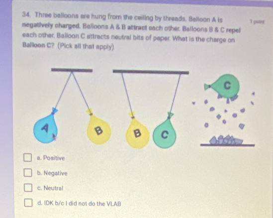 Three balloons are hung from the ceiling by threads. Balloon A is 1 paint
negatively charged. Bailoons A & B attract each other. Balloons B & C repel
each other, Bailoon C attracts neutral bits of paper. What is the charge on
Balloon C? (Pick all that apply)
C
B C
a. Positive
b. Negative
c. Neutral
d. IDK b/c I did not do the VLAB