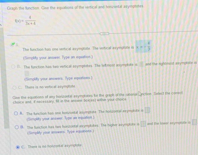 Graph the function. Give the equations of the vertical and horizontal asymptotes.
f(x)= 4/3x+4 
A.
The function has one vertical asymptote. The vertical asymptote is x=- 4/3 . 
(Simplify your answer. Type an equation.)
B. The function has two vertical asymptotes. The leftmost asymptote is and the rightmost asymptote is
(Simplify your answers. Type equations.)
C. There is no vertical asymptote.
Give the equations of any horizontal asymptotes for the graph of the rational Anction. Select the correct
choice and, if necessary, fill in the answer box(es) within your choice.
A. The function has one horizontal asymptote. The horizontal asymptote is □. 
(Simplify your answer. Type an equation.)
B. The function has two horizontal asymptotes. The higher asymptote is □ and the lower asymptote is □
(Simplify your answers. Type equations.)
C. There is no horizontal asymptote.