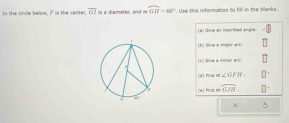 In the circle below, F is the center, overline GI is a diameter, and mwidehat GH=60°. Use this information to fill in the blanks.
(a) Give an inscribed angle:
(b) Give a major arc:
(c) Give a minor arc:
(d) Find m∠ GFH: □
(e) Find moverline GJH: □°
×