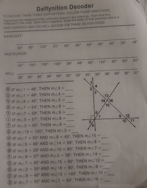 Daffynition Decoder
TO DECODE THESE THREE DAFFYNITIONS, FOLLOW THESE DIRECTIONS
Figure out the measure of the unknown angle in any exercise. Then find this
measure in the code. Each time it appears, write the letter of that exercise above it,
KEEP WORKING AND YOU WILL DECODE THE THREE DE-FUN-ITIONS.
RAINCOAT:
PASTEURIZE:
40° 130° 130° 105° 36° 48° 40° 130° 30° 90° 90°
WILL: _ 66° 36° 31°
36°95°90° 36° 95° 55° 90° 36°
ⓇIF m∠ 1=48° , THEN m∠ 3= _
ⓊIF m∠ 1=48° , THEN m∠ 4= _
Ⓥ1F m∠ 6=40° , THEN m∠ 5= _
ⒶIF m∠ 7=54° , THEN m∠ 8=
Dif m∠ 7=59° , THEN m∠ 6= _
①iF m∠ 5=57° , THEN m∠ 8=
①IF m∠ 3=50° , THEN m∠ 9= __
SIF m∠ 12=120° , THEN m∠ 3= _
⑧IF m∠ 7=55° ANDm∠ 9=45° , THEN m∠ 15= _
ⓃIF m∠ 3=46° AND m∠ 14=99° , THEN m∠ 8= _
W1F m∠ 9=29° AN Dm∠ 15=85° 、 THEN m∠ 7= _
ⒻiF m∠ 8=37°A N Dm∠ 3=38° , THEN m∠ 14= _
⑨IF m∠ 7=40° AN Dm∠ 15=90° , THEN m∠ 12= _
⑨IF m∠ 3=35° AN Dm∠ 16=90°. THEN m∠ 8= _
②IF m∠ 8=40° AN Dm∠ 12=140° , THEN m∠ 15= _
①IF m∠ 7=55° AND m∠ 1=50°. THEN m∠ 16= _