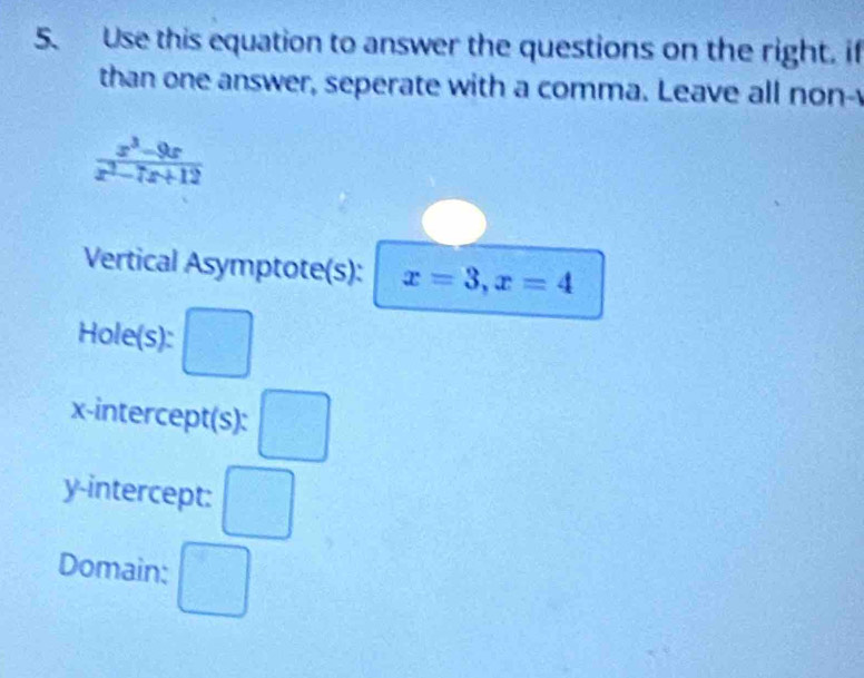 Use this equation to answer the questions on the right. if 
than one answer, seperate with a comma. Leave all non-y
 (x^3-9x)/x^2-7x+12 
Vertical Asymptote(s): x=3, x=4
Hole(s) 
x-intercept(s): □ 
y-intercept: □ 
Domain: □