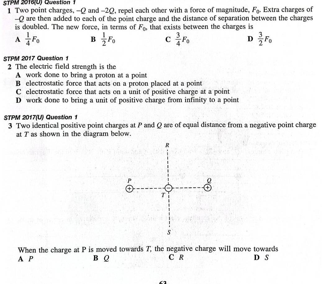 STPM 2016(U) Question 1
1 Two point charges, -Q and -2Q, repel each other with a force of magnitude, F_0. Extra charges of
-Q are then added to each of the point charge and the distance of separation between the charges
is doubled. The new force, in terms of F_0 , that exists between the charges is
A  1/4 F_0
B  1/2 F_0
C  3/4 F_0
D  3/2 F_0
STPM 2017 Question 1
2 The electric field strength is the
A work done to bring a proton at a point
B electrostatic force that acts on a proton placed at a point
C electrostatic force that acts on a unit of positive charge at a point
D work done to bring a unit of positive charge from infinity to a point
STPM 2017(U) Question 1
3 Two identical positive point charges at P and Q are of equal distance from a negative point charge
at T as shown in the diagram below.
When the charge at P is moved towards T, the negative charge will move towards
A P B Q C R D S