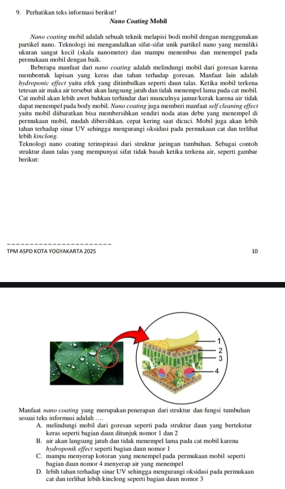 Perhatikan teks informasi berikut!
Nano Coating Mobil
Nano coating mobil adalah sebuah teknik melapisi bodi mobil dengan menggunakan
partikel nano. Teknologi ini mengandalkan sifat-sifat unik partikel nano yang memiliki
ukuran sangat kecil (skala nanometer) dan mampu menembus dan menempel pada
permukaan mobil dengan baik
Beberapa manfaat dari nano coating adalah melindungi mobil dari goresan karena
membentuk lapisan yang keras dan tahan terhadap goresan. Manfaat lain adalah
hydroponic effect yaitu efek yang ditimbulkan seperti daun talas. Ketika mobil terkena
tetesan air maka air tersebut akan langsung jatuh dan tidak menempel lama pada cat mobil.
Cat mobil akan lebih awet bahkan terhindar dari munculnya jamur/kerak karena air tidak
dapat menempel pada body mobil. Nano coating juga memberi manfaat self cleaning effect
yaitu mobil diibaratkan bisa membersihkan sendiri noda atau debu yang menempel di
permukaan mobil, mudah dibersihkan, cepat kering saat dicuci. Mobil juga akan lebih
tahan terhadap sinar UV sehingga mengurangi oksidasi pada permukaan cat dan terlihat
lebih kinclong.
Teknologi nano coating terinspirasi dari struktur jaringan tumbuhan. Sebagai contoh
struktur daun talas yang mempunyai sifat tidak basah ketika terkena air, seperti gambar
berikut:
TPM ASPD KOTA YOGYAKARTA 2025 10
Manfaat nano coating yang merupakan penerapan dari struktur dan fungsi tumbuhan
sesuai teks informasi adalah …
A. melindungi mobil dari goresan seperti pada struktur daun yang bertekstur
keras seperti bagian daun ditunjuk nomor 1 dan 2
B. air akan langsung jatuh dan tidak menempel lama pada cat mobil karena
hydroponik effect seperti bagian daun nomor 1
C. mampu menyerap kotoran yang menempel pada permukaan mobil seperti
bagian daun nomor 4 menyerap air yang menempel
D. lebih tahan terhadap sinar UV sehingga mengurangi oksidasi pada permukaan
cat dan terlihat lebih kinclong seperti bagian daun nomor 3