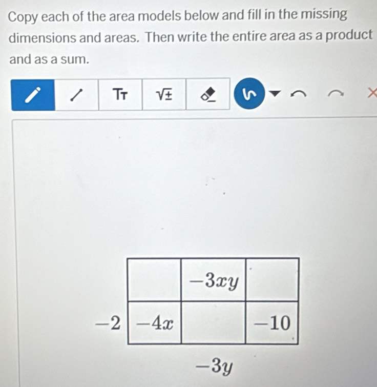 Copy each of the area models below and fill in the missing 
dimensions and areas. Then write the entire area as a product 
and as a sum. 
Tr sqrt(± ) 
- 
-3y