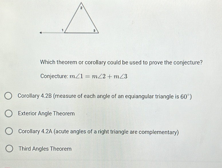 Which theorem or corollary could be used to prove the conjecture?
Conjecture: m∠ 1=m∠ 2+m∠ 3
Corollary 4.2B (measure of each angle of an equiangular triangle is 60°)
Exterior Angle Theorem
Corollary 4.2A (acute angles of a right triangle are complementary)
Third Angles Theorem