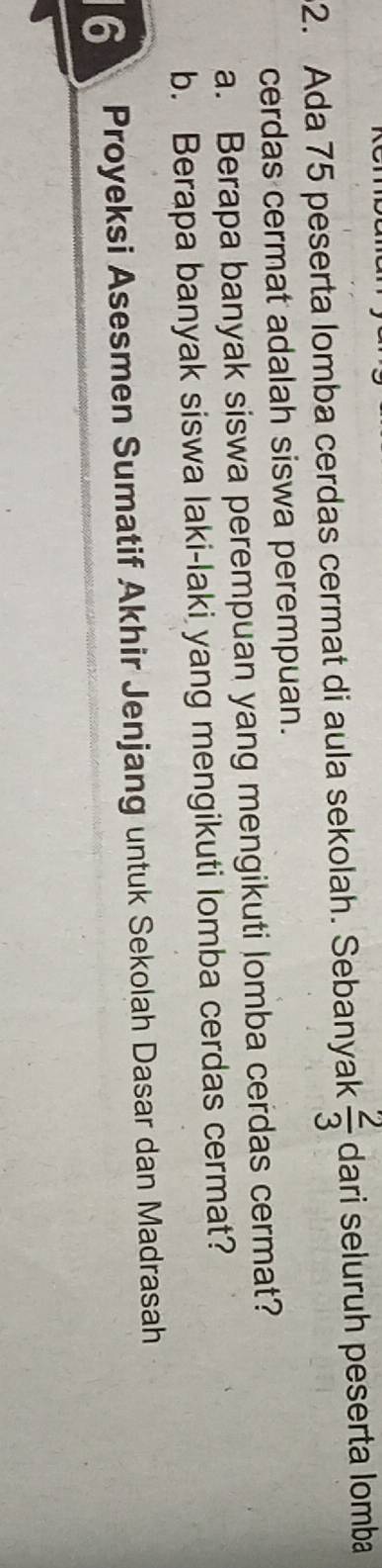 Ada 75 peserta lomba cerdas cermat di aula sekolah. Sebanyak  2/3  dari seluruh peserta lomba 
cerdas cermat adalah siswa perempuan. 
a. Berapa banyak siswa perempuan yang mengikuti lomba cerdas cermat? 
b. Berapa banyak siswa laki-laki yang mengikuti lomba cerdas cermat? 
6 Proyeksi Asesmen Sumatif Akhir Jenjang untuk Sekolah Dasar dan Madrasah