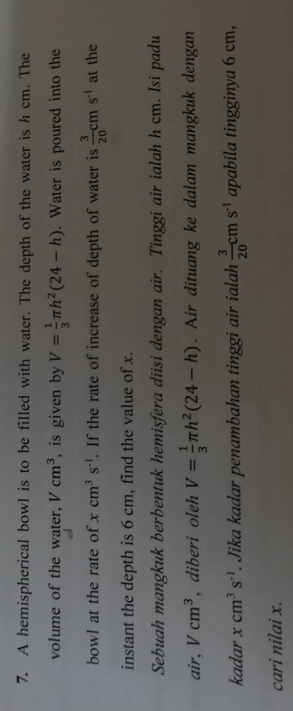 A hemispherical bowl is to be filled with water. The depth of the water is h cm. The 
volume of the water, Vcm^3 , is given by V= 1/3 π h^2(24-h). Water is poured into the 
bowl at the rate of xcm^3s^(-1). If the rate of increase of depth of water is  3/20 cms^(-1) at the 
instant the depth is 6 cm, find the value of x. 
Sebuah mangkuk berbentuk hemisfera diisi dengan air. Tinggi air ialah h cm. Isi padu
air, Vcm^3 , diberi oleh V= 1/3 π h^2(24-h). Air dituang ke dalam mangkuk dengan 
kadar xcm^3s^(-1). Jika kadar penambahan tinggi air ialah  3/20 cms^(-1) apabila tingginya 6 cm, 
cari nilai x.