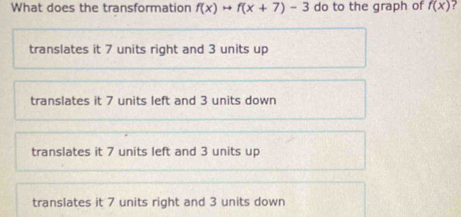 What does the transformation f(x)to f(x+7)-3 do to the graph of f(x)
translates it 7 units right and 3 units up
translates it 7 units left and 3 units down
translates it 7 units left and 3 units up
translates it 7 units right and 3 units down