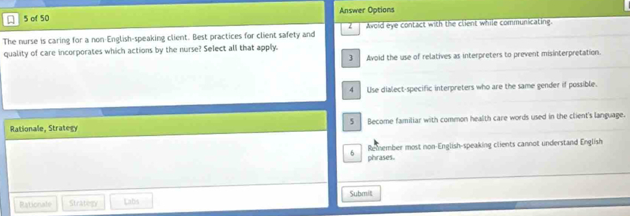 of 50 Answer Options
The nurse is caring for a non-English-speaking client. Best practices for client safety and Avoid eye contact with the client while communicating.
quality of care incorporates which actions by the nurse? Select all that apply.
3 Avoid the use of relatives as interpreters to prevent misinterpretation.
4 Use dialect-specific interpreters who are the same gender if possible.
Rationale, Strategy 5 Become familiar with common health care words used in the client's language.
Remember most non-English-speaking clients cannot understand English
6 phrases.
Rationale Strategy Labs Submit